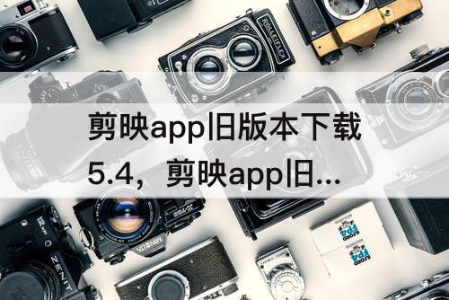 剪映app旧版本下载5.4，剪映app旧版本下载5.4.0
