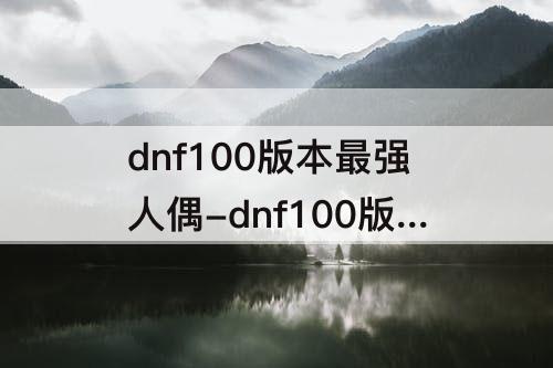 dnf100版本最强人偶-dnf100版本最强人偶不准备升级吗
