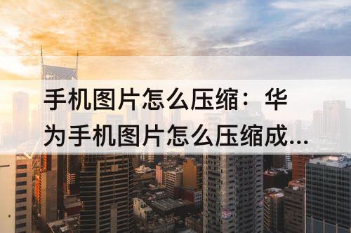 手机图片怎么压缩：华为手机图片怎么压缩成文件发给别人