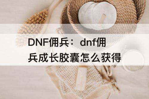DNF佣兵：dnf佣兵成长胶囊怎么获得