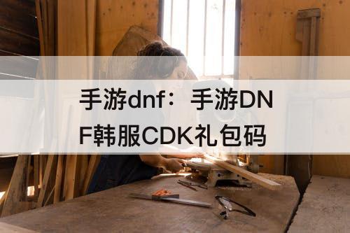 手游dnf：手游DNF韩服CDK礼包码