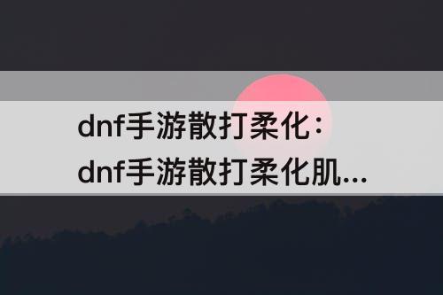 dnf手游散打柔化：dnf手游散打柔化肌肉