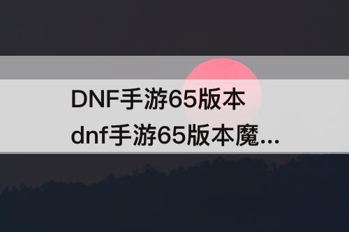 DNF手游65版本 dnf手游65版本魔道
