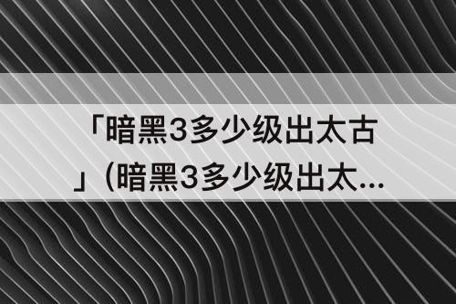 「暗黑3多少级出太古」(暗黑3多少级出太古装备)