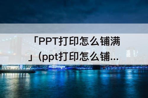 「PPT打印怎么铺满」(ppt打印怎么铺满全页)
