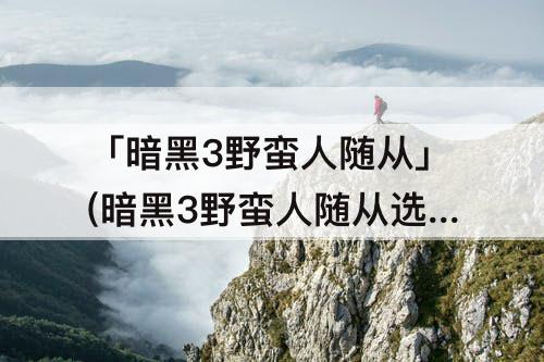 「暗黑3野蛮人随从」(暗黑3野蛮人随从选择)