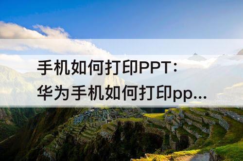 手机如何打印PPT：华为手机如何打印ppt讲义