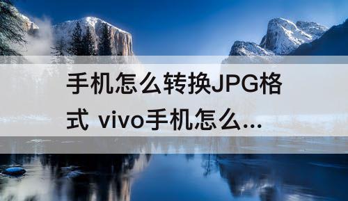 手机怎么转换JPG格式 vivo手机怎么转换jpg格式