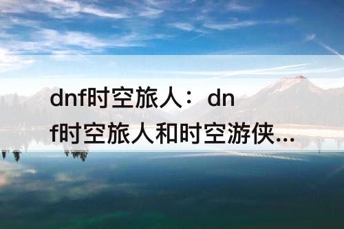dnf时空旅人：dnf时空旅人和时空游侠区别