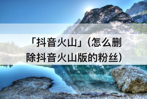 「抖音火山」(怎么删除抖音火山版的粉丝)