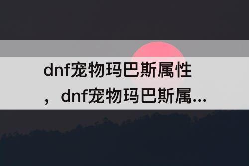 dnf宠物玛巴斯属性，dnf宠物玛巴斯属性详解