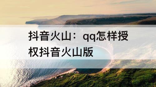 抖音火山：qq怎样授权抖音火山版