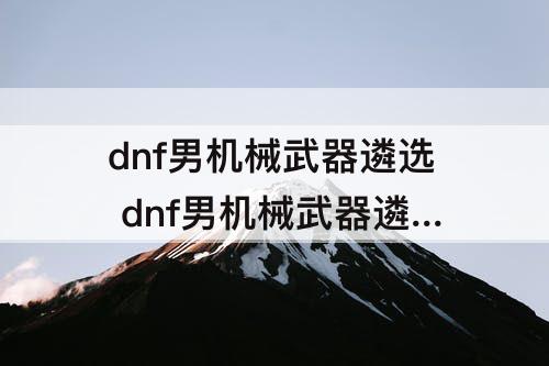 dnf男机械武器遴选 dnf男机械武器遴选属性