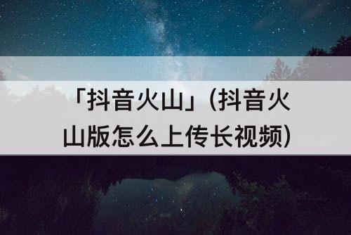 「抖音火山」(抖音火山版怎么上传长视频)
