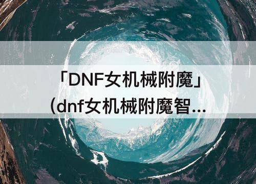 「DNF女机械附魔」(dnf女机械附魔智力还是魔攻)