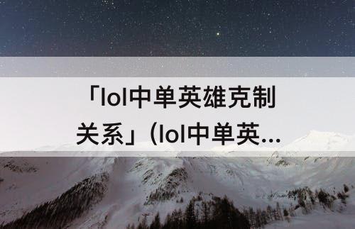「lol中单英雄克制关系」(lol中单英雄克制关系表)