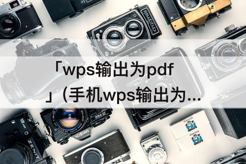 「wps输出为pdf」(手机wps输出为pdf如何设置页面)