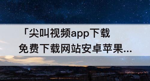 「尖叫视频app下载免费下载网站安卓苹果」(尖叫视频app下载免费下载网站安卓苹果无限会员)