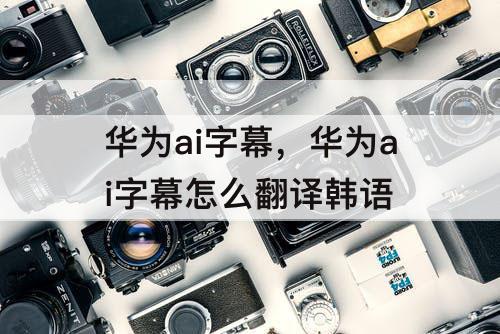 华为ai字幕，华为ai字幕怎么翻译韩语