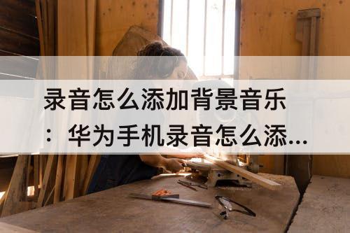 录音怎么添加背景音乐：华为手机录音怎么添加背景音乐
