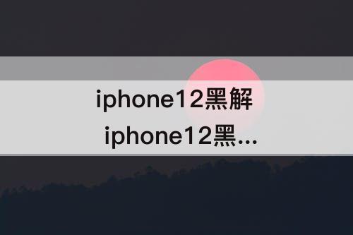 iphone12黑解 iphone12黑解是永久的吗