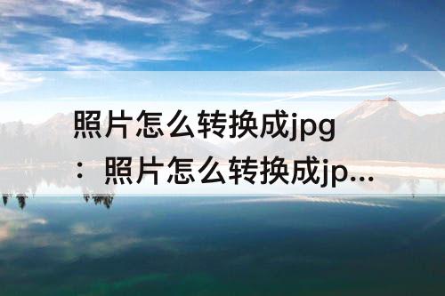 照片怎么转换成jpg：照片怎么转换成jpg格式不大于20kb