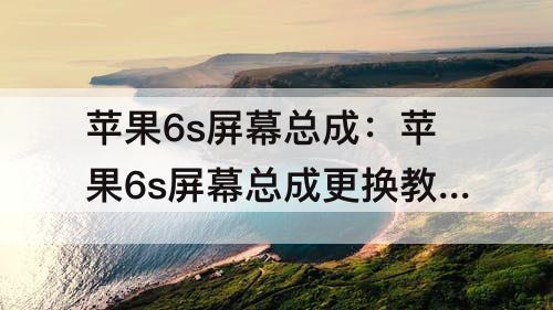 苹果6s屏幕总成：苹果6s屏幕总成更换教程