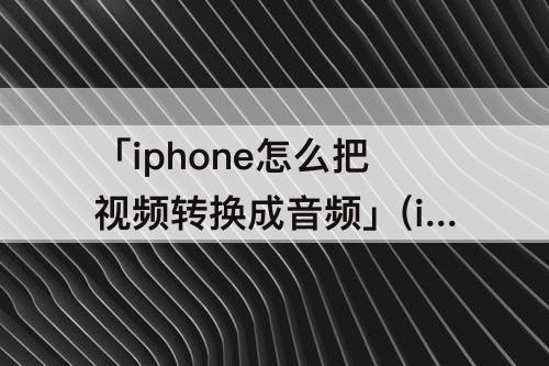 「iphone怎么把视频转换成音频」(iPhone怎么把视频转换成音频文件)