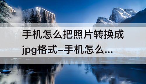 手机怎么把照片转换成jpg格式-手机怎么把照片转换成jpg格式软件