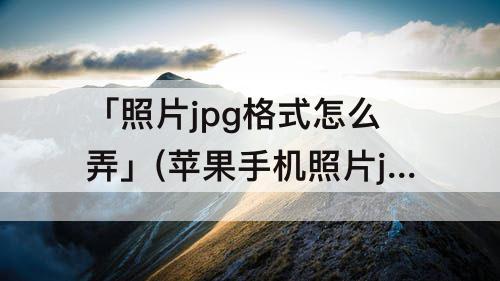 「照片jpg格式怎么弄」(苹果手机照片jpg格式怎么弄成文件发送后怎么改名字)