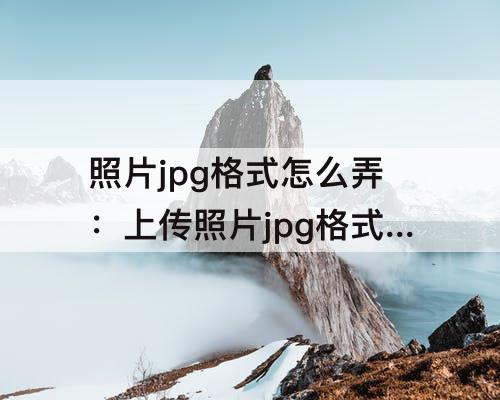 照片jpg格式怎么弄：上传照片jpg格式怎么弄