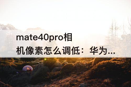 mate40pro相机像素怎么调低：华为mate40pro相机像素怎么调低