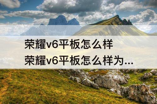 荣耀v6平板怎么样 荣耀v6平板怎么样为什么京东里有好多差评