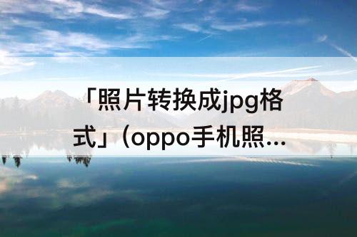 「照片转换成jpg格式」(oppo手机照片转换成jpg格式)