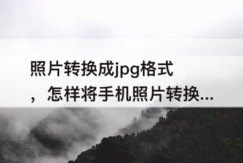 照片转换成jpg格式，怎样将手机照片转换成jpg格式